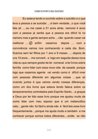 COMO EVITAR O SEU SUICÍDIO
[ 19 ]
Eu estava lendo e ouvindo sobre o suicídio e o que
leva a pessoa a se suicidar ....é bem verdade...o que você
fala ali .....eu me casei a 51 anos atrás, namorei 4 anos
com a pessoa já sentia que a pessoa era difícil lá no
namoro mas a gente sempre acha ....não quando casar vai
melhorar ....🤔 enfim casamos depois .... com a
convivência vamos nos conhecendo a cada dia. Bom,
ficamos sem ter filhos por 1 ano e 9 meses ......depois de
uns 10 anos ... me converti.. e logo em seguida dessa nova
vida eu que sempre gostei de ler comecei a ler livros sobre
família como lidar com essa nova vida de casada porque
logo que casamos agente vai vendo como é difícil viver
com pessoas diferente em algumas coisas ....que só
vivendo juntos é que vamos vendo nossas diferenças.
como um dos livros que estava lendo falava sobre os
temperamentos controlados pelo Espírito Santo....e graças
a Deus por ter lido esse livro porque me ajudou muito de
como lidar com meu esposo que é um melancólico
nato....gente não foi fácil e ainda não é fácil leio esse livro
frequentemente....porque me ajuda muito e também a me
conhecer porque somos todos diferentes....então se não
 
