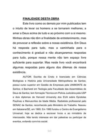 [ 2 ]
FINALIDADE DESTA OBRA
Este livro como os demais por mim publicados tem
o intuito de levar os homens a se tornarem melhores, a
amar a Deus acima de tudo e ao próximo com a si mesmo.
Minhas obras não têm a finalidade de entretenimento, mas
de provocar a reflexão sobre a nossa existência. Em Deus
há resposta para tudo, mas a caminhada para o
conhecimento é gradual e não alcançaremos respostas
para tudo, porque nossa mente não tem espaço livre
suficiente para suportar. Mas neste livro você encontrará
algumas respostas para alguns dos dilemas de nossa
existência.
AUTOR: Escriba de Cristo é licenciado em Ciências
Biológicas e História pela Universidade Metropolitana de Santos;
possui curso superior em Gestão de Empresas pela UNIMONTE de
Santos; é Bacharel em Teologia pela Faculdade das Assembléias de
Deus de Santos; tem formação Técnica em Polícia Judiciária pela USP
e dois diplomas de Harvard University dos EUA sobre Epístolas
Paulinas e Manuscritos da Idade Média. Radialista profissional pelo
SENAC de Santos, reconhecido pelo Ministério do Trabalho. Nasceu
em Itabaiana/SE, em 1969. Em 1990 fundou o Centro de Evangelismo
Universal; hoje se dedica a escrever livros e ao ministério de
intercessão. Não tendo interesse em dar palestras ou participar de
eventos, evitando convívio social.
 