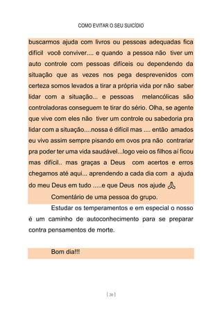 COMO EVITAR O SEU SUICÍDIO
[ 20 ]
buscarmos ajuda com livros ou pessoas adequadas fica
difícil você conviver.... e quando a pessoa não tiver um
auto controle com pessoas difíceis ou dependendo da
situação que as vezes nos pega desprevenidos com
certeza somos levados a tirar a própria vida por não saber
lidar com a situação... e pessoas melancólicas são
controladoras conseguem te tirar do sério. Olha, se agente
que vive com eles não tiver um controle ou sabedoria pra
lidar com a situação....nossa é difícil mas .... então amados
eu vivo assim sempre pisando em ovos pra não contrariar
pra poder ter uma vida saudável...logo veio os filhos aí ficou
mas difícil.. mas graças a Deus com acertos e erros
chegamos até aqui... aprendendo a cada dia com a ajuda
do meu Deus em tudo .....e que Deus nos ajude 🙏
Comentário de uma pessoa do grupo.
Estudar os temperamentos e em especial o nosso
é um caminho de autoconhecimento para se preparar
contra pensamentos de morte.
Bom dia!!!
 