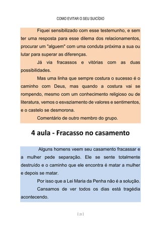 COMO EVITAR O SEU SUICÍDIO
[ 21 ]
Fiquei sensibilizado com esse testemunho, e sem
ter uma resposta para esse dilema dos relacionamentos,
procurar um "alguem" com uma conduta próxima a sua ou
lutar para superar as diferenças.
Já via fracassos e vitórias com as duas
possibilidades.
Mas uma linha que sempre costura o sucesso é o
caminho com Deus, mas quando a costura vai se
rompendo, mesmo com um conhecimento religioso ou de
literatura, vemos o esvaziamento de valores e sentimentos,
e o castelo se desmorona.
Comentário de outro membro do grupo.
4 aula - Fracasso no casamento
Alguns homens veem seu casamento fracassar e
a mulher pede separação. Ele se sente totalmente
destruído e o caminho que ele encontra é matar a mulher
e depois se matar.
Por isso que a Lei Maria da Penha não é a solução.
Cansamos de ver todos os dias está tragédia
acontecendo.
 