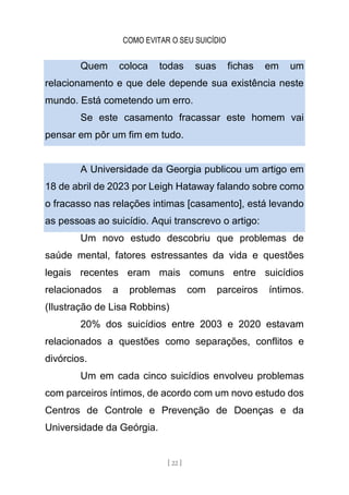 COMO EVITAR O SEU SUICÍDIO
[ 22 ]
Quem coloca todas suas fichas em um
relacionamento e que dele depende sua existência neste
mundo. Está cometendo um erro.
Se este casamento fracassar este homem vai
pensar em pôr um fim em tudo.
A Universidade da Georgia publicou um artigo em
18 de abril de 2023 por Leigh Hataway falando sobre como
o fracasso nas relações intimas [casamento], está levando
as pessoas ao suicídio. Aqui transcrevo o artigo:
Um novo estudo descobriu que problemas de
saúde mental, fatores estressantes da vida e questões
legais recentes eram mais comuns entre suicídios
relacionados a problemas com parceiros íntimos.
(Ilustração de Lisa Robbins)
20% dos suicídios entre 2003 e 2020 estavam
relacionados a questões como separações, conflitos e
divórcios.
Um em cada cinco suicídios envolveu problemas
com parceiros íntimos, de acordo com um novo estudo dos
Centros de Controle e Prevenção de Doenças e da
Universidade da Geórgia.
 
