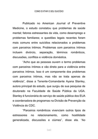 COMO EVITAR O SEU SUICÍDIO
[ 23 ]
Publicado no American Journal of Preventive
Medicine, o estudo constatou que problemas de saúde
mental; fatores estressantes da vida, como desemprego e
problemas familiares; e questões legais recentes foram
mais comuns entre suicídios relacionados a problemas
com parceiros íntimos. Problemas com parceiros íntimos
incluem divórcio, separação, términos românticos,
discussões, conflitos e violência doméstica.
“Acho que as pessoas ouvem o termo problemas
com parceiros íntimos e vão direto para a violência entre
parceiros íntimos. Isso é um componente dos problemas
com parceiros íntimos, mas não se trata apenas de
violência”, disse a Tenente-Comandante Ayana Stanley,
autora principal do estudo, que surgiu de sua pesquisa de
doutorado na Faculdade de Saúde Pública da UGA.
Stanley é funcionária do serviço de saúde pública dos EUA
e coordenadora de programas na Divisão de Prevenção da
Violência do CDC.
“Parceiros românticos vivenciam outros tipos de
estressores no relacionamento, como hostilidade
generalizada, discussões e ciúmes”, disse ela. “Ao
 