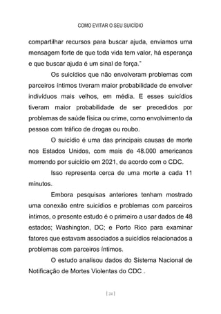 COMO EVITAR O SEU SUICÍDIO
[ 24 ]
compartilhar recursos para buscar ajuda, enviamos uma
mensagem forte de que toda vida tem valor, há esperança
e que buscar ajuda é um sinal de força.”
Os suicídios que não envolveram problemas com
parceiros íntimos tiveram maior probabilidade de envolver
indivíduos mais velhos, em média. E esses suicídios
tiveram maior probabilidade de ser precedidos por
problemas de saúde física ou crime, como envolvimento da
pessoa com tráfico de drogas ou roubo.
O suicídio é uma das principais causas de morte
nos Estados Unidos, com mais de 48.000 americanos
morrendo por suicídio em 2021, de acordo com o CDC.
Isso representa cerca de uma morte a cada 11
minutos.
Embora pesquisas anteriores tenham mostrado
uma conexão entre suicídios e problemas com parceiros
íntimos, o presente estudo é o primeiro a usar dados de 48
estados; Washington, DC; e Porto Rico para examinar
fatores que estavam associados a suicídios relacionados a
problemas com parceiros íntimos.
O estudo analisou dados do Sistema Nacional de
Notificação de Mortes Violentas do CDC .
 