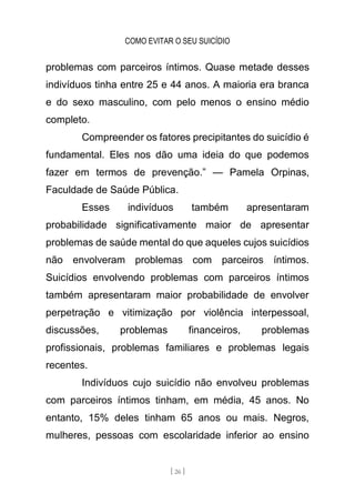 COMO EVITAR O SEU SUICÍDIO
[ 26 ]
problemas com parceiros íntimos. Quase metade desses
indivíduos tinha entre 25 e 44 anos. A maioria era branca
e do sexo masculino, com pelo menos o ensino médio
completo.
Compreender os fatores precipitantes do suicídio é
fundamental. Eles nos dão uma ideia do que podemos
fazer em termos de prevenção.” — Pamela Orpinas,
Faculdade de Saúde Pública.
Esses indivíduos também apresentaram
probabilidade significativamente maior de apresentar
problemas de saúde mental do que aqueles cujos suicídios
não envolveram problemas com parceiros íntimos.
Suicídios envolvendo problemas com parceiros íntimos
também apresentaram maior probabilidade de envolver
perpetração e vitimização por violência interpessoal,
discussões, problemas financeiros, problemas
profissionais, problemas familiares e problemas legais
recentes.
Indivíduos cujo suicídio não envolveu problemas
com parceiros íntimos tinham, em média, 45 anos. No
entanto, 15% deles tinham 65 anos ou mais. Negros,
mulheres, pessoas com escolaridade inferior ao ensino
 