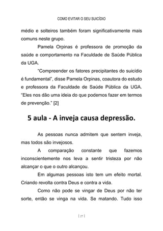 COMO EVITAR O SEU SUICÍDIO
[ 27 ]
médio e solteiros também foram significativamente mais
comuns neste grupo.
Pamela Orpinas é professora de promoção da
saúde e comportamento na Faculdade de Saúde Pública
da UGA.
“Compreender os fatores precipitantes do suicídio
é fundamental”, disse Pamela Orpinas, coautora do estudo
e professora da Faculdade de Saúde Pública da UGA.
“Eles nos dão uma ideia do que podemos fazer em termos
de prevenção.” [2]
5 aula - A inveja causa depressão.
As pessoas nunca admitem que sentem inveja,
mas todos são invejosos.
A comparação constante que fazemos
inconscientemente nos leva a sentir tristeza por não
alcançar o que o outro alcançou.
Em algumas pessoas isto tem um efeito mortal.
Criando revolta contra Deus e contra a vida.
Como não pode se vingar de Deus por não ter
sorte, então se vinga na vida. Se matando. Tudo isso
 