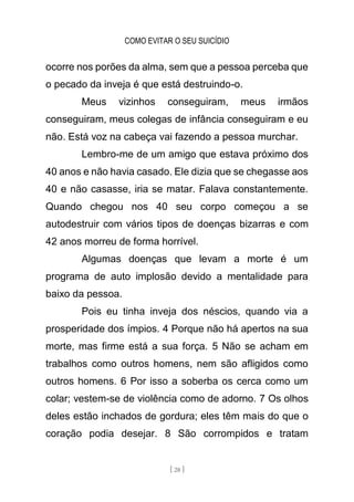 COMO EVITAR O SEU SUICÍDIO
[ 28 ]
ocorre nos porões da alma, sem que a pessoa perceba que
o pecado da inveja é que está destruindo-o.
Meus vizinhos conseguiram, meus irmãos
conseguiram, meus colegas de infância conseguiram e eu
não. Está voz na cabeça vai fazendo a pessoa murchar.
Lembro-me de um amigo que estava próximo dos
40 anos e não havia casado. Ele dizia que se chegasse aos
40 e não casasse, iria se matar. Falava constantemente.
Quando chegou nos 40 seu corpo começou a se
autodestruir com vários tipos de doenças bizarras e com
42 anos morreu de forma horrível.
Algumas doenças que levam a morte é um
programa de auto implosão devido a mentalidade para
baixo da pessoa.
Pois eu tinha inveja dos néscios, quando via a
prosperidade dos ímpios. 4 Porque não há apertos na sua
morte, mas firme está a sua força. 5 Não se acham em
trabalhos como outros homens, nem são afligidos como
outros homens. 6 Por isso a soberba os cerca como um
colar; vestem-se de violência como de adorno. 7 Os olhos
deles estão inchados de gordura; eles têm mais do que o
coração podia desejar. 8 São corrompidos e tratam
 