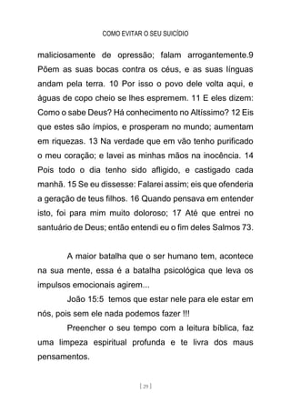 COMO EVITAR O SEU SUICÍDIO
[ 29 ]
maliciosamente de opressão; falam arrogantemente.9
Põem as suas bocas contra os céus, e as suas línguas
andam pela terra. 10 Por isso o povo dele volta aqui, e
águas de copo cheio se lhes espremem. 11 E eles dizem:
Como o sabe Deus? Há conhecimento no Altíssimo? 12 Eis
que estes são ímpios, e prosperam no mundo; aumentam
em riquezas. 13 Na verdade que em vão tenho purificado
o meu coração; e lavei as minhas mãos na inocência. 14
Pois todo o dia tenho sido afligido, e castigado cada
manhã. 15 Se eu dissesse: Falarei assim; eis que ofenderia
a geração de teus filhos. 16 Quando pensava em entender
isto, foi para mim muito doloroso; 17 Até que entrei no
santuário de Deus; então entendi eu o fim deles Salmos 73.
A maior batalha que o ser humano tem, acontece
na sua mente, essa é a batalha psicológica que leva os
impulsos emocionais agirem...
João 15:5 temos que estar nele para ele estar em
nós, pois sem ele nada podemos fazer !!!
Preencher o seu tempo com a leitura bíblica, faz
uma limpeza espiritual profunda e te livra dos maus
pensamentos.
 