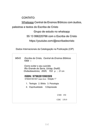 [ 3 ]
CONTATO:
Whatsapp Central de Ensinos Bíblicos com áudios,
palestras e textos do Escriba de Cristo
Grupo de estudo no whatsapp
55 13 996220766 com o Escriba de Cristo
https://youtube.com/@escribadecristo
Dados Internacionais da Catalogação na Publicação (CIP)
M543 Escriba de Cristo, Central de Ensinos Bíblicos
1969 –
Como evitar o seu suicídio
Rio Grande da Serra, Uiclap, Draft2,
Clubedeautores, 2025, 153 p. ; 21 cm
ISBN: 9798281990509
9798281991957 capa dura Edição 1°
1. Teologia 2. Bíblia 3. Psicologia
4. Espiritualidade 5.Depressão
CDD 150
CDU 159.9
 