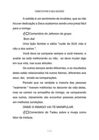COMO EVITAR O SEU SUICÍDIO
[ 30 ]
A solidão é um sentimento de invalidez, que se não
houver dedicação a Deus acabamos sendo uma presa fácil
para o inimigo.
☝🏻Comentário do Jeferson do grupo.
Bom dia!
Uma lição familiar e sábia "cuide da SUA vida e
não a dos outros ".
Você deve se comparar sempre a você mesmo, e
avaliar se está melhorando ou não, se deve mudar algo
em sua vida, nas suas atitudes.
Os outros sempre serão diferentes, e os resultados
deles estão relacionados há outros fatores, diferentes aos
seus, daí, errado as comparações.
Percebi que na verdade a maioria das pessoas
"realmente " tiveram melhorias no decorrer da vida delas,
mas se caírem na armadilha do inimigo, se comparando
aos outros, claramente vão encontrar pessoas próximas
em melhores condições.
ONDE O INIMIGO VAI TE MANIPULAR.
☝🏻Comentário do Tadeu sobre a inveja como
fator de tristeza.
 