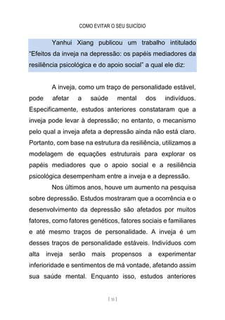COMO EVITAR O SEU SUICÍDIO
[ 31 ]
Yanhui Xiang publicou um trabalho intitulado
“Efeitos da inveja na depressão: os papéis mediadores da
resiliência psicológica e do apoio social” a qual ele diz:
A inveja, como um traço de personalidade estável,
pode afetar a saúde mental dos indivíduos.
Especificamente, estudos anteriores constataram que a
inveja pode levar à depressão; no entanto, o mecanismo
pelo qual a inveja afeta a depressão ainda não está claro.
Portanto, com base na estrutura da resiliência, utilizamos a
modelagem de equações estruturais para explorar os
papéis mediadores que o apoio social e a resiliência
psicológica desempenham entre a inveja e a depressão.
Nos últimos anos, houve um aumento na pesquisa
sobre depressão. Estudos mostraram que a ocorrência e o
desenvolvimento da depressão são afetados por muitos
fatores, como fatores genéticos, fatores sociais e familiares
e até mesmo traços de personalidade. A inveja é um
desses traços de personalidade estáveis. Indivíduos com
alta inveja serão mais propensos a experimentar
inferioridade e sentimentos de má vontade, afetando assim
sua saúde mental. Enquanto isso, estudos anteriores
 