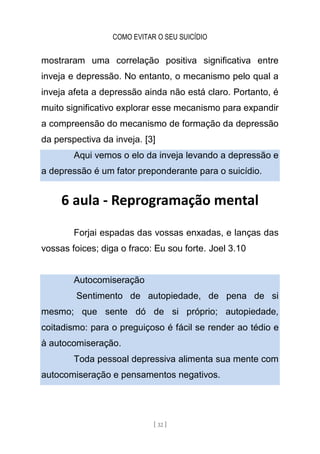 COMO EVITAR O SEU SUICÍDIO
[ 32 ]
mostraram uma correlação positiva significativa entre
inveja e depressão. No entanto, o mecanismo pelo qual a
inveja afeta a depressão ainda não está claro. Portanto, é
muito significativo explorar esse mecanismo para expandir
a compreensão do mecanismo de formação da depressão
da perspectiva da inveja. [3]
Aqui vemos o elo da inveja levando a depressão e
a depressão é um fator preponderante para o suicídio.
6 aula - Reprogramação mental
Forjai espadas das vossas enxadas, e lanças das
vossas foices; diga o fraco: Eu sou forte. Joel 3.10
Autocomiseração
Sentimento de autopiedade, de pena de si
mesmo; que sente dó de si próprio; autopiedade,
coitadismo: para o preguiçoso é fácil se render ao tédio e
à autocomiseração.
Toda pessoal depressiva alimenta sua mente com
autocomiseração e pensamentos negativos.
 