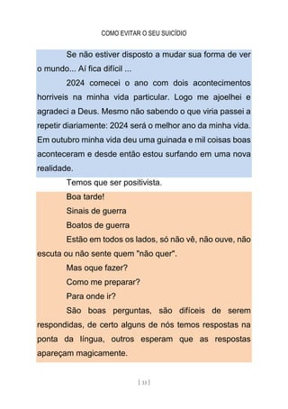 COMO EVITAR O SEU SUICÍDIO
[ 33 ]
Se não estiver disposto a mudar sua forma de ver
o mundo... Aí fica difícil ...
2024 comecei o ano com dois acontecimentos
horriveis na minha vida particular. Logo me ajoelhei e
agradeci a Deus. Mesmo não sabendo o que viria passei a
repetir diariamente: 2024 será o melhor ano da minha vida.
Em outubro minha vida deu uma guinada e mil coisas boas
aconteceram e desde então estou surfando em uma nova
realidade.
Temos que ser positivista.
Boa tarde!
Sinais de guerra
Boatos de guerra
Estão em todos os lados, só não vê, não ouve, não
escuta ou não sente quem "não quer".
Mas oque fazer?
Como me preparar?
Para onde ir?
São boas perguntas, são difíceis de serem
respondidas, de certo alguns de nós temos respostas na
ponta da língua, outros esperam que as respostas
apareçam magicamente.
 