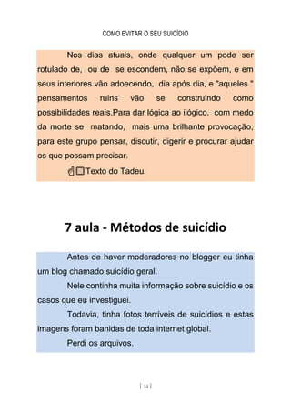 COMO EVITAR O SEU SUICÍDIO
[ 34 ]
Nos dias atuais, onde qualquer um pode ser
rotulado de, ou de se escondem, não se expõem, e em
seus interiores vão adoecendo, dia após dia, e "aqueles "
pensamentos ruins vão se construindo como
possibilidades reais.Para dar lógica ao ilógico, com medo
da morte se matando, mais uma brilhante provocação,
para este grupo pensar, discutir, digerir e procurar ajudar
os que possam precisar.
☝🏻Texto do Tadeu.
7 aula - Métodos de suicídio
Antes de haver moderadores no blogger eu tinha
um blog chamado suicídio geral.
Nele continha muita informação sobre suicídio e os
casos que eu investiguei.
Todavia, tinha fotos terríveis de suicídios e estas
imagens foram banidas de toda internet global.
Perdi os arquivos.
 