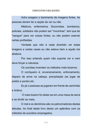 COMO EVITAR O SEU SUICÍDIO
[ 35 ]
Acho exagero o banimento de imagens fortes. As
pessoas devem ter a opção de ver ou não.
Médicos, enfermeiros. Socorristas. bombeiros,
policiais, soldados não podem ser "mocinhas", tem que ter
"sangue" para ver coisas fortes, ou não podem exercer
certas profissões.
Verdade que não é nada divertido ver estas
imagens e certas vezes eu não estava bem e aquilo me
abalava.
Por isso entendo quem não suporta ver e nem
deve forçar a natureza.
Os suicidas inventam os métodos mais bizarros.
O corriqueiro é: envenenamento, enforcamento,
disparo de arma na cabeça, precipitação (se jogar de
prédio e ponte) etc.
Eu já vi pessoas se jogarem em frente de caminhão
e ônibus.
O mais bizarro foi deitar-se em uma mesa de serra
e se dividir ao meio.
O mal e os demônios são os patrocinadores destas
atitudes. Ao final deste livro deixei um apêndice com os
métodos de suicídios empregados.
 