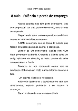 COMO EVITAR O SEU SUICÍDIO
[ 36 ]
8 aula - Falência e perda de emprego
Alguns suicidas não tem perfil depressivo. Mas
quando passam por uma grande dificuldade, toma atitude
desesperada.
Na pandemia foram tantos empresários que faliram
que na sequência muitos se mataram.
A OMS determinou que os dados de suicídio não
fossem divulgados para não alarmar a população.
Lembro de um comerciante falando com ACM
Neto, governador da Bahia. Chorando e falando como um
amigo lojista em um shopping se matou porque não tinha
como sustentar a família.
Devemos ter uma preparação mental para os
infortúnios. Sabemos que neste mundo estamos passível a
tudo.
Um espírito resiliente é necessário.
Resiliente significa ter a capacidade de lidar com
adversidades, superar problemas e se adaptar a
mudanças.
Características de uma pessoa resiliente
 