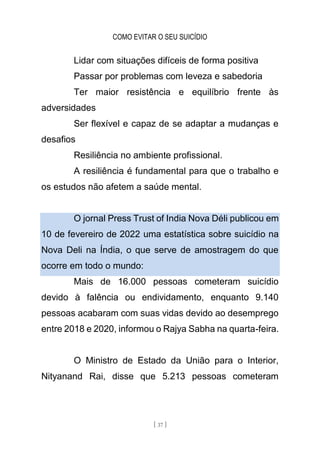 COMO EVITAR O SEU SUICÍDIO
[ 37 ]
Lidar com situações difíceis de forma positiva
Passar por problemas com leveza e sabedoria
Ter maior resistência e equilíbrio frente às
adversidades
Ser flexível e capaz de se adaptar a mudanças e
desafios
Resiliência no ambiente profissional.
A resiliência é fundamental para que o trabalho e
os estudos não afetem a saúde mental.
O jornal Press Trust of India Nova Déli publicou em
10 de fevereiro de 2022 uma estatística sobre suicídio na
Nova Deli na Índia, o que serve de amostragem do que
ocorre em todo o mundo:
Mais de 16.000 pessoas cometeram suicídio
devido à falência ou endividamento, enquanto 9.140
pessoas acabaram com suas vidas devido ao desemprego
entre 2018 e 2020, informou o Rajya Sabha na quarta-feira.
O Ministro de Estado da União para o Interior,
Nityanand Rai, disse que 5.213 pessoas cometeram
 