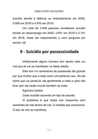 COMO EVITAR O SEU SUICÍDIO
[ 38 ]
suicídio devido à falência ou endividamento em 2020,
5.908 em 2019 e 4.970 em 2018.
Um total de 3.548 pessoas cometeram suicídio
devido ao desemprego em 2020, 2.851 em 2019 e 2.741
em 2018, disse ele respondendo a uma pergunta por
escrito. [4]
9 - Suicídio por possessividade
Infelizmente alguns homens tem dentro dele um
mal que só vai se manifestar na idade adulta.
Eles tem um sentimento de possessão tão grande
por sua mulher que a trata como um pertence seu. Se ele
sente que vai perde-la, ele geralmente a mata e para não
ficar sem ela neste mundo também se mata.
Egoísmo bestial.
Cada suicídio esconde um tipo de pecado.
O problema é que todos nós nascemos com
sementes do mal dentro de nós. A medida que crescemos.
O pior de nós se manifesta.
 
