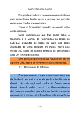 COMO EVITAR O SEU SUICÍDIO
[ 39 ]
Em geral escondemos dos outros nossos instintos
mais demoníacos. Muitas vezes a pessoa nem percebe
como o mal conduz suas condutas.
Todos os feminicídios seguidos de suicídio estão
nesta categoria.
Outro levantamento que traz dados sobre o
fenômeno é o Monitor de Feminicídios do Brasil, do
LESFEM. Segundos os dados de 2024, que serão
divulgados de forma completa em março, houve pelo
menos 300 casos de suicídio tentados ou consumados
após um feminicídio no país.
Uma cadeia de problemas que resultam em por fim
a própria vida, depois de haver feito outras atrocidades.
☝🏻 Comentário do Jeferson
Principalmente no homem o sentimento de posse
da família é bem maior, e se ele perde a família com o
divórcio, ele pode reagir muito mal a isto. Porque com o
divórcio ele perde mulher, convívio com filhos e ainda parte
dos bens que amealhou com o tempo. As leis que quase
criminalizam o homem, só potencializou esta sensação de
 