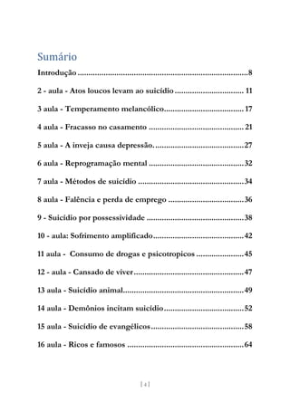[ 4 ]
Sumário
Introdução ...............................................................................8
2 - aula - Atos loucos levam ao suicídio................................ 11
3 aula - Temperamento melancólico..................................... 17
4 aula - Fracasso no casamento ............................................ 21
5 aula - A inveja causa depressão..........................................27
6 aula - Reprogramação mental ............................................32
7 aula - Métodos de suicídio .................................................34
8 aula - Falência e perda de emprego ...................................36
9 - Suicídio por possessividade .............................................38
10 - aula: Sofrimento amplificado..........................................42
11 aula - Consumo de drogas e psicotropicos ......................45
12 - aula - Cansado de viver...................................................47
13 aula - Suicídio animal........................................................49
14 aula - Demônios incitam suicídio.....................................52
15 aula - Suicídio de evangélicos...........................................58
16 aula - Ricos e famosos ......................................................64
 