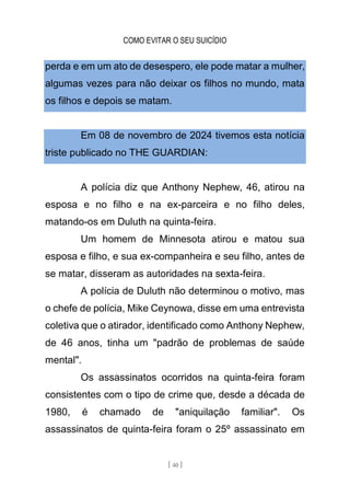 COMO EVITAR O SEU SUICÍDIO
[ 40 ]
perda e em um ato de desespero, ele pode matar a mulher,
algumas vezes para não deixar os filhos no mundo, mata
os filhos e depois se matam.
Em 08 de novembro de 2024 tivemos esta notícia
triste publicado no THE GUARDIAN:
A polícia diz que Anthony Nephew, 46, atirou na
esposa e no filho e na ex-parceira e no filho deles,
matando-os em Duluth na quinta-feira.
Um homem de Minnesota atirou e matou sua
esposa e filho, e sua ex-companheira e seu filho, antes de
se matar, disseram as autoridades na sexta-feira.
A polícia de Duluth não determinou o motivo, mas
o chefe de polícia, Mike Ceynowa, disse em uma entrevista
coletiva que o atirador, identificado como Anthony Nephew,
de 46 anos, tinha um "padrão de problemas de saúde
mental".
Os assassinatos ocorridos na quinta-feira foram
consistentes com o tipo de crime que, desde a década de
1980, é chamado de "aniquilação familiar". Os
assassinatos de quinta-feira foram o 25º assassinato em
 