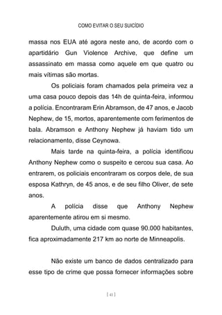 COMO EVITAR O SEU SUICÍDIO
[ 41 ]
massa nos EUA até agora neste ano, de acordo com o
apartidário Gun Violence Archive, que define um
assassinato em massa como aquele em que quatro ou
mais vítimas são mortas.
Os policiais foram chamados pela primeira vez a
uma casa pouco depois das 14h de quinta-feira, informou
a polícia. Encontraram Erin Abramson, de 47 anos, e Jacob
Nephew, de 15, mortos, aparentemente com ferimentos de
bala. Abramson e Anthony Nephew já haviam tido um
relacionamento, disse Ceynowa.
Mais tarde na quinta-feira, a polícia identificou
Anthony Nephew como o suspeito e cercou sua casa. Ao
entrarem, os policiais encontraram os corpos dele, de sua
esposa Kathryn, de 45 anos, e de seu filho Oliver, de sete
anos.
A polícia disse que Anthony Nephew
aparentemente atirou em si mesmo.
Duluth, uma cidade com quase 90.000 habitantes,
fica aproximadamente 217 km ao norte de Minneapolis.
Não existe um banco de dados centralizado para
esse tipo de crime que possa fornecer informações sobre
 