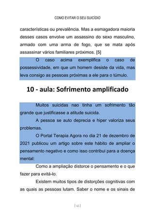 COMO EVITAR O SEU SUICÍDIO
[ 42 ]
características ou prevalência. Mas a esmagadora maioria
desses casos envolve um assassino do sexo masculino,
armado com uma arma de fogo, que se mata após
assassinar vários familiares próximos. [5]
O caso acima exemplifica o caso de
possessividade, em que um homem desiste da vida, mas
leva consigo as pessoas próximas a ele para o túmulo.
10 - aula: Sofrimento amplificado
Muitos suicidas nao tinha um sofrimento tão
grande que justificasse a atitude suicida.
A pessoa se auto deprecia e hiper valoriza seus
problemas.
O Portal Terapia Agora no dia 21 de dezembro de
2021 publicou um artigo sobre este hábito de ampliar o
pensamento negativo e como isso contribui para a doença
mental:
Como a ampliação distorce o pensamento e o que
fazer para evitá-lo.
Existem muitos tipos de distorções cognitivas com
as quais as pessoas lutam. Saber o nome e os sinais de
 