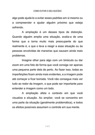 COMO EVITAR O SEU SUICÍDIO
[ 43 ]
algo pode ajudá-lo a evitar esses padrões em si mesmo ou
a compreender e ajudar alguém próximo que esteja
sofrendo.
A ampliação é um desses tipos de distorção.
Quando alguém amplia uma situação, avalia-a de uma
forma que a torna muito mais preocupante do que
realmente é, o que o leva a reagir a essa situação ou às
pessoas envolvidas de maneiras que causam ainda mais
problemas.
Imagine olhar para algo com um binóculo ou dar
zoom em uma foto de forma que você consiga ver apenas
uma pequena parte dela de perto. Ao fazer isso, todas as
imperfeições ficam ainda mais evidentes, e a imagem pode
até começar a ficar borrada. Você não consegue mais ver
tudo ao redor da imagem, o que pode ser importante para
entender a imagem como um todo.
A ampliação afeta o contexto em que você
visualiza a situação. Ao ampliar, você se concentra em
uma parte da situação (geralmente problemática), e todos
os efeitos possíveis assumem o controle em sua mente.
 
