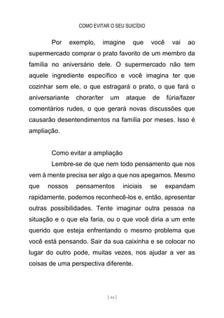 COMO EVITAR O SEU SUICÍDIO
[ 44 ]
Por exemplo, imagine que você vai ao
supermercado comprar o prato favorito de um membro da
família no aniversário dele. O supermercado não tem
aquele ingrediente específico e você imagina ter que
cozinhar sem ele, o que estragará o prato, o que fará o
aniversariante chorar/ter um ataque de fúria/fazer
comentários rudes, o que gerará novas discussões que
causarão desentendimentos na família por meses. Isso é
ampliação.
Como evitar a ampliação
Lembre-se de que nem todo pensamento que nos
vem à mente precisa ser algo a que nos apegamos. Mesmo
que nossos pensamentos iniciais se expandam
rapidamente, podemos reconhecê-los e, então, apresentar
outras possibilidades. Tente imaginar outra pessoa na
situação e o que ela faria, ou o que você diria a um ente
querido que esteja enfrentando o mesmo problema que
você está pensando. Sair da sua caixinha e se colocar no
lugar do outro pode, muitas vezes, nos ajudar a ver as
coisas de uma perspectiva diferente.
 