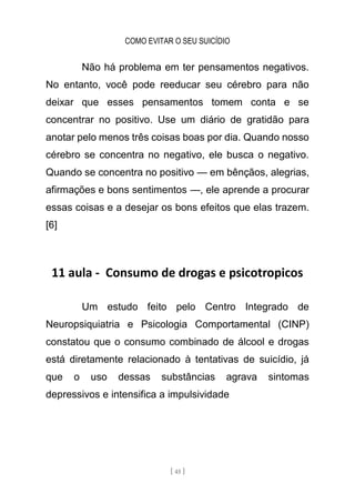COMO EVITAR O SEU SUICÍDIO
[ 45 ]
Não há problema em ter pensamentos negativos.
No entanto, você pode reeducar seu cérebro para não
deixar que esses pensamentos tomem conta e se
concentrar no positivo. Use um diário de gratidão para
anotar pelo menos três coisas boas por dia. Quando nosso
cérebro se concentra no negativo, ele busca o negativo.
Quando se concentra no positivo — em bênçãos, alegrias,
afirmações e bons sentimentos —, ele aprende a procurar
essas coisas e a desejar os bons efeitos que elas trazem.
[6]
11 aula - Consumo de drogas e psicotropicos
Um estudo feito pelo Centro Integrado de
Neuropsiquiatria e Psicologia Comportamental (CINP)
constatou que o consumo combinado de álcool e drogas
está diretamente relacionado à tentativas de suicídio, já
que o uso dessas substâncias agrava sintomas
depressivos e intensifica a impulsividade
 