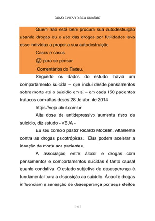 COMO EVITAR O SEU SUICÍDIO
[ 46 ]
Quem não está bem procura sua autodestruição
usando drogas ou o uso das drogas por futilidades leva
esse indivíduo a propor a sua autodestruição
Casos e casos
🤔 para se pensar
Comentários do Tadeu.
Segundo os dados do estudo, havia um
comportamento suicida – que inclui desde pensamentos
sobre morte até o suicídio em si – em cada 150 pacientes
tratados com altas doses.28 de abr. de 2014
https://veja.abril.com.br
Alta dose de antidepressivo aumenta risco de
suicídio, diz estudo - VEJA -
Eu sou como o pastor Ricardo Mocellin. Altamente
contra as drogas psicotrópicas. Elas podem acelerar a
ideação de morte aos pacientes.
A associação entre álcool e drogas com
pensamentos e comportamentos suicidas é tanto causal
quanto condutiva. O estado subjetivo de desesperança é
fundamental para a disposição ao suicídio. Álcool e drogas
influenciam a sensação de desesperança por seus efeitos
 