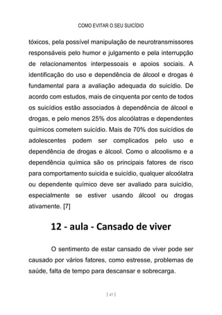 COMO EVITAR O SEU SUICÍDIO
[ 47 ]
tóxicos, pela possível manipulação de neurotransmissores
responsáveis pelo humor e julgamento e pela interrupção
de relacionamentos interpessoais e apoios sociais. A
identificação do uso e dependência de álcool e drogas é
fundamental para a avaliação adequada do suicídio. De
acordo com estudos, mais de cinquenta por cento de todos
os suicídios estão associados à dependência de álcool e
drogas, e pelo menos 25% dos alcoólatras e dependentes
químicos cometem suicídio. Mais de 70% dos suicídios de
adolescentes podem ser complicados pelo uso e
dependência de drogas e álcool. Como o alcoolismo e a
dependência química são os principais fatores de risco
para comportamento suicida e suicídio, qualquer alcoólatra
ou dependente químico deve ser avaliado para suicídio,
especialmente se estiver usando álcool ou drogas
ativamente. [7]
12 - aula - Cansado de viver
O sentimento de estar cansado de viver pode ser
causado por vários fatores, como estresse, problemas de
saúde, falta de tempo para descansar e sobrecarga.
 
