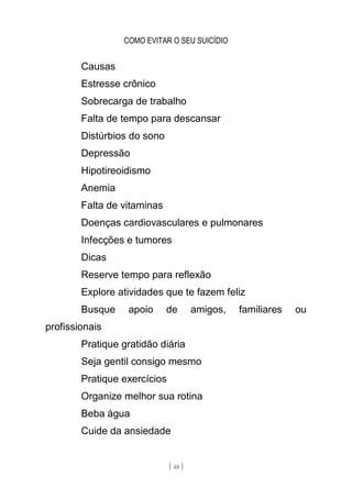 COMO EVITAR O SEU SUICÍDIO
[ 48 ]
Causas
Estresse crônico
Sobrecarga de trabalho
Falta de tempo para descansar
Distúrbios do sono
Depressão
Hipotireoidismo
Anemia
Falta de vitaminas
Doenças cardiovasculares e pulmonares
Infecções e tumores
Dicas
Reserve tempo para reflexão
Explore atividades que te fazem feliz
Busque apoio de amigos, familiares ou
profissionais
Pratique gratidão diária
Seja gentil consigo mesmo
Pratique exercícios
Organize melhor sua rotina
Beba água
Cuide da ansiedade
 