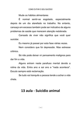 COMO EVITAR O SEU SUICÍDIO
[ 49 ]
Mude os hábitos alimentares
É normal sentir-se esgotado, especialmente
depois de um dia atarefado no trabalho. No entanto,
cansaço em excesso também pode ser indicativo de alguns
problemas de saúde que merecem atenção redobrada.
Cansado de viver não significa que você quer
suicidar.
Eu mesmo já passei por esta fase várias vezes.
Nem considero que foi depressão. Mas estresse
crônico.
Só não pode deixar vir pensamento malignos para
dar fim a vida.
Alguns entram neste parafuso mental devido a
rotina da vida. Entra ano e sai ano e "nada acontece".
Escuto sempre está reclamação.
Se tudo vai tranquilo a pessoa tende a achar a vida
chata.
13 aula - Suicídio animal
 