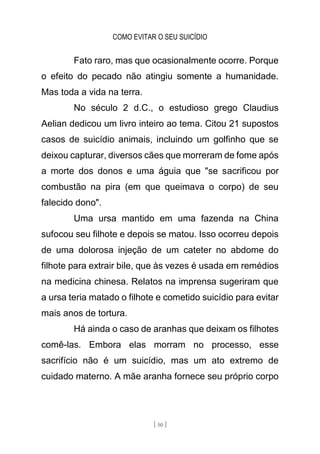 COMO EVITAR O SEU SUICÍDIO
[ 50 ]
Fato raro, mas que ocasionalmente ocorre. Porque
o efeito do pecado não atingiu somente a humanidade.
Mas toda a vida na terra.
No século 2 d.C., o estudioso grego Claudius
Aelian dedicou um livro inteiro ao tema. Citou 21 supostos
casos de suicídio animais, incluindo um golfinho que se
deixou capturar, diversos cães que morreram de fome após
a morte dos donos e uma águia que "se sacrificou por
combustão na pira (em que queimava o corpo) de seu
falecido dono".
Uma ursa mantido em uma fazenda na China
sufocou seu filhote e depois se matou. Isso ocorreu depois
de uma dolorosa injeção de um cateter no abdome do
filhote para extrair bile, que às vezes é usada em remédios
na medicina chinesa. Relatos na imprensa sugeriram que
a ursa teria matado o filhote e cometido suicídio para evitar
mais anos de tortura.
Há ainda o caso de aranhas que deixam os filhotes
comê-las. Embora elas morram no processo, esse
sacrifício não é um suicídio, mas um ato extremo de
cuidado materno. A mãe aranha fornece seu próprio corpo
 