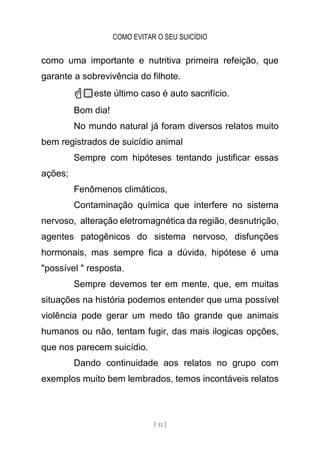 COMO EVITAR O SEU SUICÍDIO
[ 51 ]
como uma importante e nutritiva primeira refeição, que
garante a sobrevivência do filhote.
☝🏻este último caso é auto sacrifício.
Bom dia!
No mundo natural já foram diversos relatos muito
bem registrados de suicídio animal
Sempre com hipóteses tentando justificar essas
ações;
Fenômenos climáticos,
Contaminação química que interfere no sistema
nervoso, alteração eletromagnética da região, desnutrição,
agentes patogênicos do sistema nervoso, disfunções
hormonais, mas sempre fica a dúvida, hipótese é uma
"possível " resposta.
Sempre devemos ter em mente, que, em muitas
situações na história podemos entender que uma possível
violência pode gerar um medo tão grande que animais
humanos ou não, tentam fugir, das mais ilogicas opções,
que nos parecem suicídio.
Dando continuidade aos relatos no grupo com
exemplos muito bem lembrados, temos incontáveis relatos
 