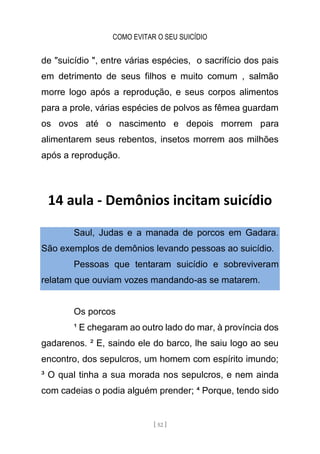 COMO EVITAR O SEU SUICÍDIO
[ 52 ]
de "suicídio ", entre várias espécies, o sacrifício dos pais
em detrimento de seus filhos e muito comum , salmão
morre logo após a reprodução, e seus corpos alimentos
para a prole, várias espécies de polvos as fêmea guardam
os ovos até o nascimento e depois morrem para
alimentarem seus rebentos, insetos morrem aos milhões
após a reprodução.
14 aula - Demônios incitam suicídio
Saul, Judas e a manada de porcos em Gadara.
São exemplos de demônios levando pessoas ao suicídio.
Pessoas que tentaram suicídio e sobreviveram
relatam que ouviam vozes mandando-as se matarem.
Os porcos
¹ E chegaram ao outro lado do mar, à província dos
gadarenos. ² E, saindo ele do barco, lhe saiu logo ao seu
encontro, dos sepulcros, um homem com espírito imundo;
³ O qual tinha a sua morada nos sepulcros, e nem ainda
com cadeias o podia alguém prender; ⁴ Porque, tendo sido
 