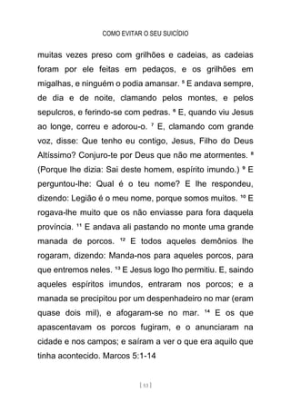 COMO EVITAR O SEU SUICÍDIO
[ 53 ]
muitas vezes preso com grilhões e cadeias, as cadeias
foram por ele feitas em pedaços, e os grilhões em
migalhas, e ninguém o podia amansar. ⁵ E andava sempre,
de dia e de noite, clamando pelos montes, e pelos
sepulcros, e ferindo-se com pedras. ⁶ E, quando viu Jesus
ao longe, correu e adorou-o. ⁷ E, clamando com grande
voz, disse: Que tenho eu contigo, Jesus, Filho do Deus
Altíssimo? Conjuro-te por Deus que não me atormentes. ⁸
(Porque lhe dizia: Sai deste homem, espírito imundo.) ⁹ E
perguntou-lhe: Qual é o teu nome? E lhe respondeu,
dizendo: Legião é o meu nome, porque somos muitos. ¹⁰ E
rogava-lhe muito que os não enviasse para fora daquela
província. ¹¹ E andava ali pastando no monte uma grande
manada de porcos. ¹² E todos aqueles demônios lhe
rogaram, dizendo: Manda-nos para aqueles porcos, para
que entremos neles. ¹³ E Jesus logo lho permitiu. E, saindo
aqueles espíritos imundos, entraram nos porcos; e a
manada se precipitou por um despenhadeiro no mar (eram
quase dois mil), e afogaram-se no mar. ¹⁴ E os que
apascentavam os porcos fugiram, e o anunciaram na
cidade e nos campos; e saíram a ver o que era aquilo que
tinha acontecido. Marcos 5:1-14
 
