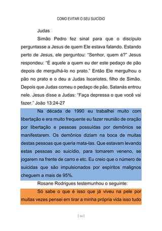 COMO EVITAR O SEU SUICÍDIO
[ 54 ]
Judas
Simão Pedro fez sinal para que o discípulo
perguntasse a Jesus de quem Ele estava falando. Estando
perto de Jesus, ele perguntou: “Senhor, quem é?” Jesus
respondeu: “É aquele a quem eu der este pedaço de pão
depois de mergulhá-lo no prato.” Então Ele mergulhou o
pão no prato e o deu a Judas Iscariotes, filho de Simão.
Depois que Judas comeu o pedaço de pão, Satanás entrou
nele. Jesus disse a Judas: “Faça depressa o que você vai
fazer.” João 13:24-27
Na década de 1990 eu trabalhei muito com
libertação e era muito frequente eu fazer reunião de oração
por libertação e pessoas possuídas por demônios se
manifestarem. Os demônios diziam na boca de muitas
destas pessoas que queria mata-las. Que estavam levando
estas pessoas ao suicídio, para tomarem veneno, se
jogarem na frente de carro e etc. Eu creio que o número de
suicidas que são impulsionados por espíritos malignos
cheguem a mais de 95%.
Rosane Rodrigues testemunhou o seguinte:
Só sabe o que é isso que já viveu na pele por
muitas vezes pensei em tirar a minha própria vida isso tudo
 