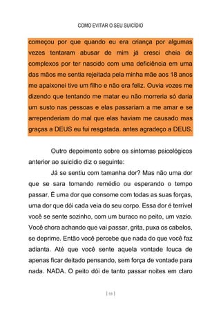 COMO EVITAR O SEU SUICÍDIO
[ 55 ]
começou por que quando eu era criança por algumas
vezes tentaram abusar de mim já cresci cheia de
complexos por ter nascido com uma deficiência em uma
das mãos me sentia rejeitada pela minha mãe aos 18 anos
me apaixonei tive um filho e não era feliz. Ouvia vozes me
dizendo que tentando me matar eu não morreria só daria
um susto nas pessoas e elas passariam a me amar e se
arrependeriam do mal que elas haviam me causado mas
graças a DEUS eu fui resgatada. antes agradeço a DEUS.
Outro depoimento sobre os sintomas psicológicos
anterior ao suicídio diz o seguinte:
Já se sentiu com tamanha dor? Mas não uma dor
que se sara tomando remédio ou esperando o tempo
passar. É uma dor que consome com todas as suas forças,
uma dor que dói cada veia do seu corpo. Essa dor é terrível
você se sente sozinho, com um buraco no peito, um vazio.
Você chora achando que vai passar, grita, puxa os cabelos,
se deprime. Então você percebe que nada do que você faz
adianta. Até que você sente aquela vontade louca de
apenas ficar deitado pensando, sem força de vontade para
nada. NADA. O peito dói de tanto passar noites em claro
 