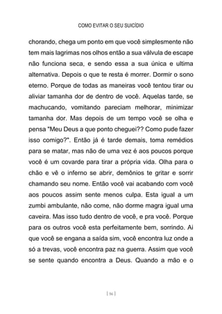 COMO EVITAR O SEU SUICÍDIO
[ 56 ]
chorando, chega um ponto em que você simplesmente não
tem mais lagrimas nos olhos então a sua válvula de escape
não funciona seca, e sendo essa a sua única e ultima
alternativa. Depois o que te resta é morrer. Dormir o sono
eterno. Porque de todas as maneiras você tentou tirar ou
aliviar tamanha dor de dentro de você. Aquelas tarde, se
machucando, vomitando pareciam melhorar, minimizar
tamanha dor. Mas depois de um tempo você se olha e
pensa "Meu Deus a que ponto cheguei?? Como pude fazer
isso comigo?". Então já é tarde demais, toma remédios
para se matar, mas não de uma vez é aos poucos porque
você é um covarde para tirar a própria vida. Olha para o
chão e vê o inferno se abrir, demônios te gritar e sorrir
chamando seu nome. Então você vai acabando com você
aos poucos assim sente menos culpa. Esta igual a um
zumbi ambulante, não come, não dorme magra igual uma
caveira. Mas isso tudo dentro de você, e pra você. Porque
para os outros você esta perfeitamente bem, sorrindo. Ai
que você se engana a saída sim, você encontra luz onde a
só a trevas, você encontra paz na guerra. Assim que você
se sente quando encontra a Deus. Quando a mão e o
 