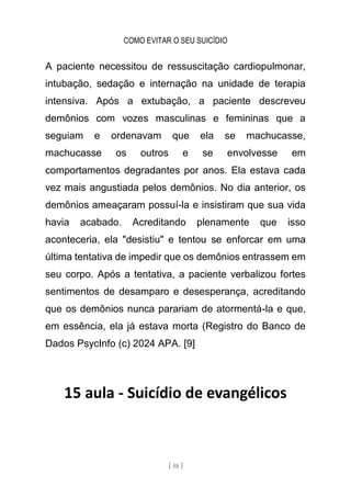 COMO EVITAR O SEU SUICÍDIO
[ 58 ]
A paciente necessitou de ressuscitação cardiopulmonar,
intubação, sedação e internação na unidade de terapia
intensiva. Após a extubação, a paciente descreveu
demônios com vozes masculinas e femininas que a
seguiam e ordenavam que ela se machucasse,
machucasse os outros e se envolvesse em
comportamentos degradantes por anos. Ela estava cada
vez mais angustiada pelos demônios. No dia anterior, os
demônios ameaçaram possuí-la e insistiram que sua vida
havia acabado. Acreditando plenamente que isso
aconteceria, ela "desistiu" e tentou se enforcar em uma
última tentativa de impedir que os demônios entrassem em
seu corpo. Após a tentativa, a paciente verbalizou fortes
sentimentos de desamparo e desesperança, acreditando
que os demônios nunca parariam de atormentá-la e que,
em essência, ela já estava morta (Registro do Banco de
Dados PsycInfo (c) 2024 APA. [9]
15 aula - Suicídio de evangélicos
 