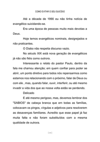 COMO EVITAR O SEU SUICÍDIO
[ 59 ]
Até a década de 1990 eu não tinha notícia de
evangélico suicidando-se.
Era uma época de pessoas muito mais devotas a
Deus.
Hoje temos evangélicos nominais, desigrejados e
não praticantes.
O Diabo não respeita discurso vazio.
No século XIX está nova geração de evangélicos
já não são fiéis como outrora.
Interessante o relato do pastor Paulo, dentro da
fala me chamou atenção; em quem confiar para poder se
abrir, um ponto diretivo para todos nós repensarmos como
estamos nos relacionando com o próximo, falar de Deus ou
com ele , mas, quando falar, ouvir, interferir, ou até mesmo
invadir a vida dos que ao nossa volta estão se perdendo.
Delicado
E até mesmo perigoso, mas, devemos lembrar dos
"SABIOS" de cabeça branca que em todas as famílias,
colocavam os pingos, vírgulas e adjetivos para resolverem
as desavenças familiares. Acredito que esse papel já faz
muita falta e não foram substituídos com a mesma
qualidade de outrora.
 