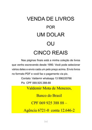 [ 6 ]
VENDA DE LIVROS
POR
UM DOLAR
OU
CINCO REAIS
Nas páginas finais está a minha coleção de livros
que venho escrevendo desde 1990. Você pode selecionar
vários deles e envio cada um pelo preço acima. Envio livros
no formato PDF e você faz o pagamento via pix.
Contato: Valdemir whatsapp 13 996220766
Pix CPF 069.925.388-88
Valdemir Mota de Menezes,
Banco do Brasil
CPF 069 925 388 88 –
Agência 6721-0 conta 12.646-2
 