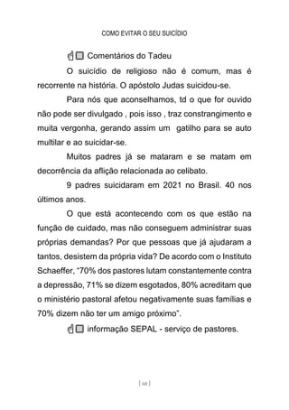 COMO EVITAR O SEU SUICÍDIO
[ 60 ]
☝🏼 Comentários do Tadeu
O suicídio de religioso não é comum, mas é
recorrente na história. O apóstolo Judas suicidou-se.
Para nós que aconselhamos, td o que for ouvido
não pode ser divulgado , pois isso , traz constrangimento e
muita vergonha, gerando assim um gatilho para se auto
multilar e ao suicidar-se.
Muitos padres já se mataram e se matam em
decorrência da aflição relacionada ao celibato.
9 padres suicidaram em 2021 no Brasil. 40 nos
últimos anos.
O que está acontecendo com os que estão na
função de cuidado, mas não conseguem administrar suas
próprias demandas? Por que pessoas que já ajudaram a
tantos, desistem da própria vida? De acordo com o Instituto
Schaeffer, “70% dos pastores lutam constantemente contra
a depressão, 71% se dizem esgotados, 80% acreditam que
o ministério pastoral afetou negativamente suas famílias e
70% dizem não ter um amigo próximo”.
☝🏼 informação SEPAL - serviço de pastores.
 