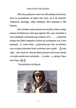 COMO EVITAR O SEU SUICÍDIO
[ 61 ]
99% dos pastores vivem em dificuldade financeira,
mas os acusadores só falam dos ricos, os 4 de sempre:
Valdomiro Santiago, Silas Malafaia, Edir Macedo e RR
Soares.
Sim também esse estudo de suicídio é forte muitas
coisas ali falada por mais que agente não quer acreditar é
uma realidade constante aqui mesmo em (.........) pastores
amigos do Delei chegados nossos se suicidaram uns 3 ano
passado ...é muito triste ...justamente por não se abrirem
com amigos parentes ficam sozinhos sem ajuda... 🙏mas
vigie...não fique só saia se distrai porque com esse estudo
vc acaba sendo alvo constante ....vc sabe ...u. abraço fique
com Deus 🤗🙏
Comentários da Neuza
 