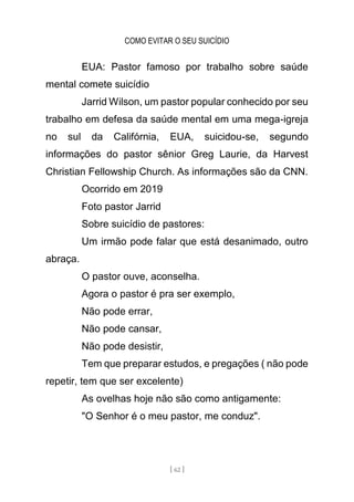 COMO EVITAR O SEU SUICÍDIO
[ 62 ]
EUA: Pastor famoso por trabalho sobre saúde
mental comete suicídio
Jarrid Wilson, um pastor popular conhecido por seu
trabalho em defesa da saúde mental em uma mega-igreja
no sul da Califórnia, EUA, suicidou-se, segundo
informações do pastor sênior Greg Laurie, da Harvest
Christian Fellowship Church. As informações são da CNN.
Ocorrido em 2019
Foto pastor Jarrid
Sobre suicídio de pastores:
Um irmão pode falar que está desanimado, outro
abraça.
O pastor ouve, aconselha.
Agora o pastor é pra ser exemplo,
Não pode errar,
Não pode cansar,
Não pode desistir,
Tem que preparar estudos, e pregações ( não pode
repetir, tem que ser excelente)
As ovelhas hoje não são como antigamente:
"O Senhor é o meu pastor, me conduz".
 