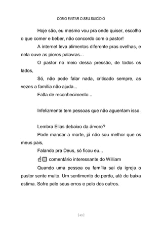 COMO EVITAR O SEU SUICÍDIO
[ 63 ]
Hoje são, eu mesmo vou pra onde quiser, escolho
o que comer e beber, não concordo com o pastor!
A internet leva alimentos diferente pras ovelhas, e
nela ouve as piores palavras...
O pastor no meio dessa pressão, de todos os
lados,
Só, não pode falar nada, criticado sempre, as
vezes a família não ajuda...
Falta de reconhecimento...
Infelizmente tem pessoas que não aguentam isso.
Lembra Elias debaixo da árvore?
Pode mandar a morte, já não sou melhor que os
meus pais,
Falando pra Deus, só ficou eu...
☝🏼 comentário interessante do William
Quando uma pessoa ou família sai da igreja o
pastor sente muito. Um sentimento de perda, até de baixa
estima. Sofre pelo seus erros e pelo dos outros.
 