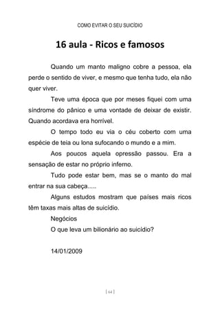 COMO EVITAR O SEU SUICÍDIO
[ 64 ]
16 aula - Ricos e famosos
Quando um manto maligno cobre a pessoa, ela
perde o sentido de viver, e mesmo que tenha tudo, ela não
quer viver.
Teve uma época que por meses fiquei com uma
síndrome do pânico e uma vontade de deixar de existir.
Quando acordava era horrível.
O tempo todo eu via o céu coberto com uma
espécie de teia ou lona sufocando o mundo e a mim.
Aos poucos aquela opressão passou. Era a
sensação de estar no próprio inferno.
Tudo pode estar bem, mas se o manto do mal
entrar na sua cabeça.....
Alguns estudos mostram que países mais ricos
têm taxas mais altas de suicídio.
Negócios
O que leva um bilionário ao suicídio?
14/01/2009
 