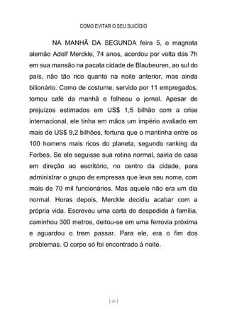 COMO EVITAR O SEU SUICÍDIO
[ 65 ]
NA MANHÃ DA SEGUNDA feira 5, o magnata
alemão Adolf Merckle, 74 anos, acordou por volta das 7h
em sua mansão na pacata cidade de Blaubeuren, ao sul do
país, não tão rico quanto na noite anterior, mas ainda
bilionário. Como de costume, servido por 11 empregados,
tomou café da manhã e folheou o jornal. Apesar de
prejuízos estimados em US$ 1,5 bilhão com a crise
internacional, ele tinha em mãos um império avaliado em
mais de US$ 9,2 bilhões, fortuna que o mantinha entre os
100 homens mais ricos do planeta, segundo ranking da
Forbes. Se ele seguisse sua rotina normal, sairia de casa
em direção ao escritório, no centro da cidade, para
administrar o grupo de empresas que leva seu nome, com
mais de 70 mil funcionários. Mas aquele não era um dia
normal. Horas depois, Merckle decidiu acabar com a
própria vida. Escreveu uma carta de despedida à família,
caminhou 300 metros, deitou-se em uma ferrovia próxima
e aguardou o trem passar. Para ele, era o fim dos
problemas. O corpo só foi encontrado à noite.
 