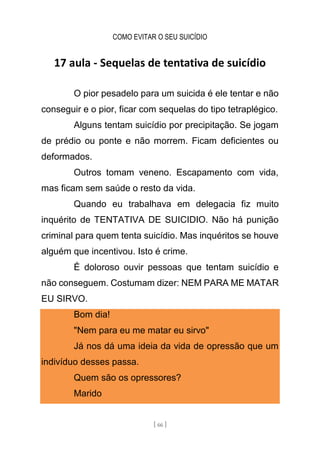 COMO EVITAR O SEU SUICÍDIO
[ 66 ]
17 aula - Sequelas de tentativa de suicídio
O pior pesadelo para um suicida é ele tentar e não
conseguir e o pior, ficar com sequelas do tipo tetraplégico.
Alguns tentam suicídio por precipitação. Se jogam
de prédio ou ponte e não morrem. Ficam deficientes ou
deformados.
Outros tomam veneno. Escapamento com vida,
mas ficam sem saúde o resto da vida.
Quando eu trabalhava em delegacia fiz muito
inquérito de TENTATIVA DE SUICIDIO. Não há punição
criminal para quem tenta suicídio. Mas inquéritos se houve
alguém que incentivou. Isto é crime.
É doloroso ouvir pessoas que tentam suicídio e
não conseguem. Costumam dizer: NEM PARA ME MATAR
EU SIRVO.
Bom dia!
"Nem para eu me matar eu sirvo"
Já nos dá uma ideia da vida de opressão que um
indivíduo desses passa.
Quem são os opressores?
Marido
 